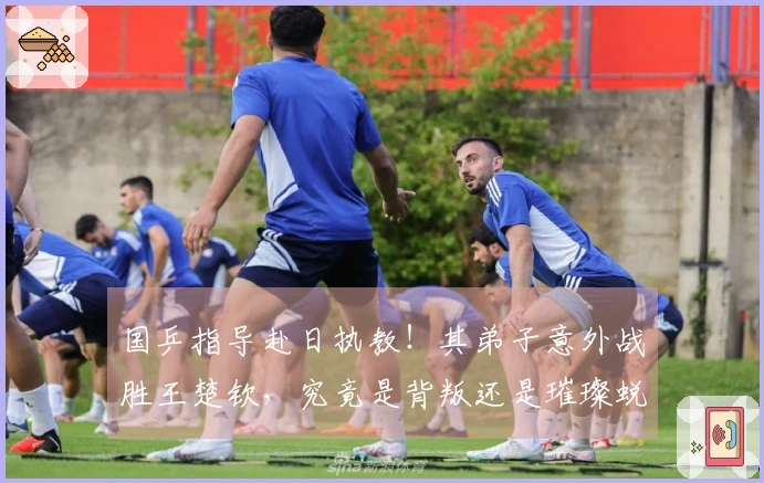 国乒指导赴日执教！其弟子意外战胜王楚钦，究竟是背叛还是璀璨蜕变？