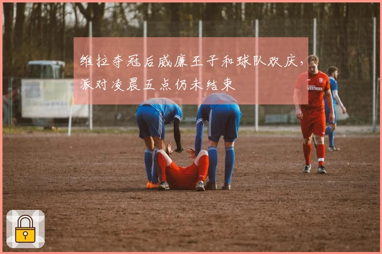 维拉夺冠后威廉王子和球队欢庆，派对凌晨五点仍未结束